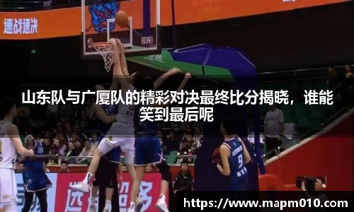 山东队与广厦队的精彩对决最终比分揭晓，谁能笑到最后呢