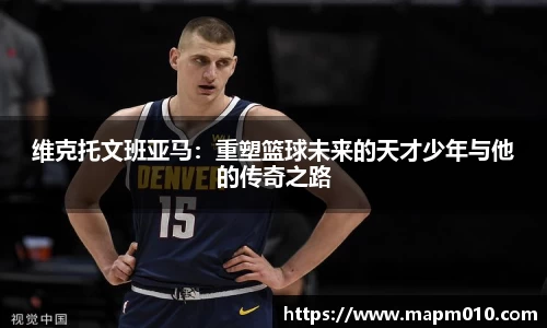 维克托文班亚马：重塑篮球未来的天才少年与他的传奇之路